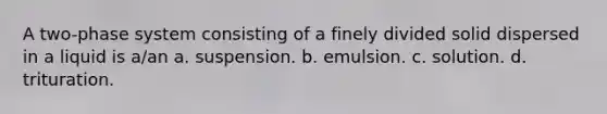 A two-phase system consisting of a finely divided solid dispersed in a liquid is a/an a. suspension. b. emulsion. c. solution. d. trituration.