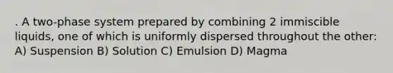 . A two-phase system prepared by combining 2 immiscible liquids, one of which is uniformly dispersed throughout the other: A) Suspension B) Solution C) Emulsion D) Magma