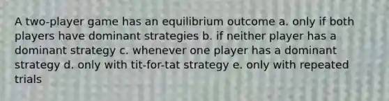 A two-player game has an equilibrium outcome a. only if both players have dominant strategies b. if neither player has a dominant strategy c. whenever one player has a dominant strategy d. only with tit-for-tat strategy e. only with repeated trials