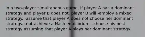 In a two-player simultaneous game, if player A has a dominant strategy and player B does not, player B will -employ a mixed strategy. -assume that player A does not choose her dominant strategy. -not achieve a Nash equilibrium. -choose his best strategy assuming that player A plays her dominant strategy.