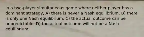 In a two-player simultaneous game where neither player has a dominant strategy, A) there is never a Nash equilibrium. B) there is only one Nash equilibrium. C) the actual outcome can be unpredictable. D) the actual outcome will not be a Nash equilibrium.