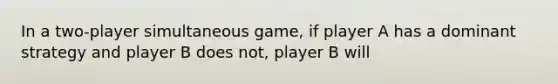 In a two-player simultaneous​ game, if player A has a dominant strategy and player B does​ not, player B will