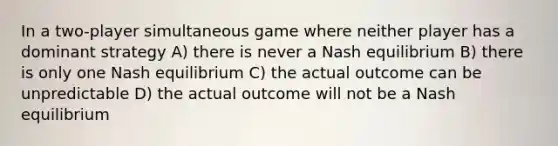 In a two-player simultaneous game where neither player has a dominant strategy A) there is never a Nash equilibrium B) there is only one Nash equilibrium C) the actual outcome can be unpredictable D) the actual outcome will not be a Nash equilibrium