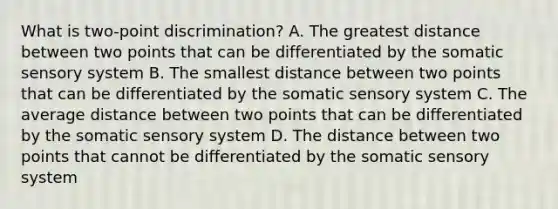 What is two-point discrimination? A. The greatest distance between two points that can be differentiated by the somatic sensory system B. The smallest distance between two points that can be differentiated by the somatic sensory system C. The average distance between two points that can be differentiated by the somatic sensory system D. The distance between two points that cannot be differentiated by the somatic sensory system