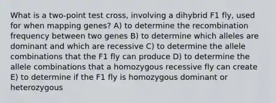 What is a two-point test cross, involving a dihybrid F1 fly, used for when mapping genes? A) to determine the recombination frequency between two genes B) to determine which alleles are dominant and which are recessive C) to determine the allele combinations that the F1 fly can produce D) to determine the allele combinations that a homozygous recessive fly can create E) to determine if the F1 fly is homozygous dominant or heterozygous