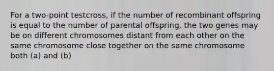 For a two-point testcross, if the number of recombinant offspring is equal to the number of parental offspring, the two genes may be on different chromosomes distant from each other on the same chromosome close together on the same chromosome both (a) and (b)