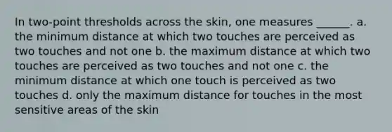 In two-point thresholds across the skin, one measures ______. a. the minimum distance at which two touches are perceived as two touches and not one b. the maximum distance at which two touches are perceived as two touches and not one c. the minimum distance at which one touch is perceived as two touches d. only the maximum distance for touches in the most sensitive areas of the skin