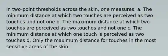 In two-point thresholds across the skin, one measures: a. The minimum distance at which two touches are perceived as two touches and not one b. The maximum distance at which two touches are perceived as two touches and not one c. The minimum distance at which one touch is perceived as two touches d. Only the maximum distance for touches in the most sensitive areas of the skin