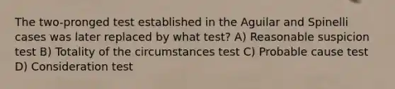 The two-pronged test established in the Aguilar and Spinelli cases was later replaced by what test?​ ​A) Reasonable suspicion test B) ​Totality of the circumstances test C) ​Probable cause test ​D) Consideration test