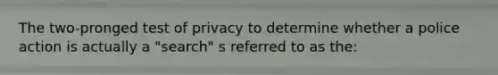 The two-pronged test of privacy to determine whether a police action is actually a "search" s referred to as the: