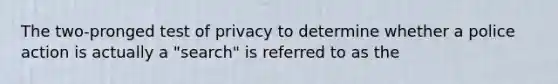 The two-pronged test of privacy to determine whether a police action is actually a "search" is referred to as the