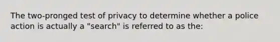 The two-pronged test of privacy to determine whether a police action is actually a "search" is referred to as the: