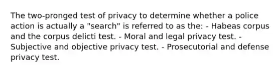 The two-pronged test of privacy to determine whether a police action is actually a "search" is referred to as the: - Habeas corpus and the corpus delicti test. - Moral and legal privacy test. - Subjective and objective privacy test. - Prosecutorial and defense privacy test.