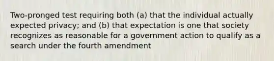 Two-pronged test requiring both (a) that the individual actually expected privacy; and (b) that expectation is one that society recognizes as reasonable for a government action to qualify as a search under the fourth amendment