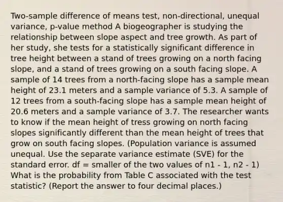 Two-sample difference of means test, non-directional, unequal variance, p-value method A biogeographer is studying the relationship between slope aspect and tree growth. As part of her study, she tests for a statistically significant difference in tree height between a stand of trees growing on a north facing slope, and a stand of trees growing on a south facing slope. A sample of 14 trees from a north-facing slope has a sample mean height of 23.1 meters and a sample variance of 5.3. A sample of 12 trees from a south-facing slope has a sample mean height of 20.6 meters and a sample variance of 3.7. The researcher wants to know if the mean height of tress growing on north facing slopes significantly different than the mean height of trees that grow on south facing slopes. (Population variance is assumed unequal. Use the separate variance estimate (SVE) for the standard error. df = smaller of the two values of n1 - 1, n2 - 1) What is the probability from Table C associated with the test statistic? (Report the answer to four decimal places.)