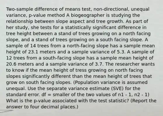 Two-sample difference of means test, non-directional, unequal variance, p-value method A biogeographer is studying the relationship between slope aspect and tree growth. As part of her study, she tests for a statistically significant difference in tree height between a stand of trees growing on a north facing slope, and a stand of trees growing on a south facing slope. A sample of 14 trees from a north-facing slope has a sample mean height of 23.1 meters and a sample variance of 5.3. A sample of 12 trees from a south-facing slope has a sample mean height of 20.6 meters and a sample variance of 3.7. The researcher wants to know if the mean height of tress growing on north facing slopes significantly different than the mean height of trees that grow on south facing slopes. (Population variance is assumed unequal. Use the separate variance estimate (SVE) for the standard error. df = smaller of the two values of n1 - 1, n2 - 1) What is the p-value associated with the test statistic? (Report the answer to four decimal places.)