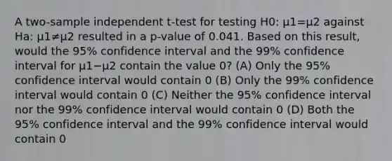 A two-sample independent t-test for testing H0: μ1=μ2 against Ha: μ1≠μ2 resulted in a p-value of 0.041. Based on this result, would the 95% confidence interval and the 99% confidence interval for μ1−μ2 contain the value 0? (A) Only the 95% confidence interval would contain 0 (B) Only the 99% confidence interval would contain 0 (C) Neither the 95% confidence interval nor the 99% confidence interval would contain 0 (D) Both the 95% confidence interval and the 99% confidence interval would contain 0