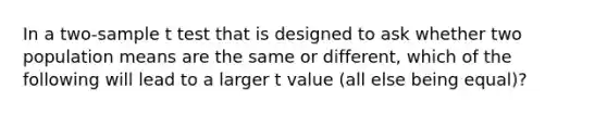 In a two-sample t test that is designed to ask whether two population means are the same or different, which of the following will lead to a larger t value (all else being equal)?