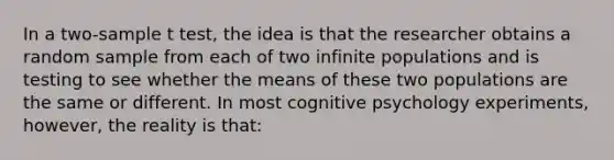 In a two-sample t test, the idea is that the researcher obtains a random sample from each of two infinite populations and is testing to see whether the means of these two populations are the same or different. In most cognitive psychology experiments, however, the reality is that: