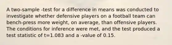 A two-sample -test for a difference in means was conducted to investigate whether defensive players on a football team can bench-press more weight, on average, than offensive players. The conditions for inference were met, and the test produced a test statistic of t=1.083 and a -value of 0.15.