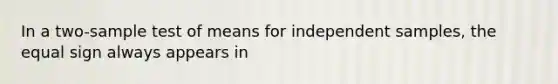 In a two-sample test of means for independent samples, the equal sign always appears in