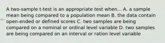 A two-sample t-test is an appropriate test when... A. a sample mean being compared to a population mean B. the data contain open-ended or defined scores C. two samples are being compared on a nominal or ordinal level variable D. two samples are being compared on an interval or ration level variable