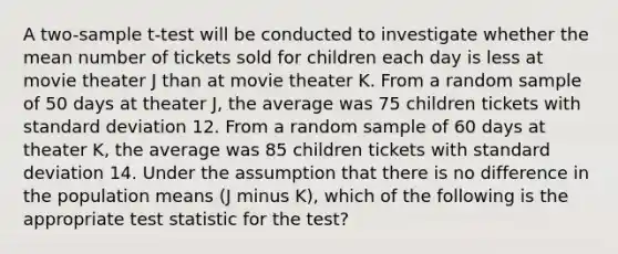 A two-sample t-test will be conducted to investigate whether the mean number of tickets sold for children each day is less at movie theater J than at movie theater K. From a random sample of 50 days at theater J, the average was 75 children tickets with standard deviation 12. From a random sample of 60 days at theater K, the average was 85 children tickets with standard deviation 14. Under the assumption that there is no difference in the population means (J minus K), which of the following is the appropriate test statistic for the test?