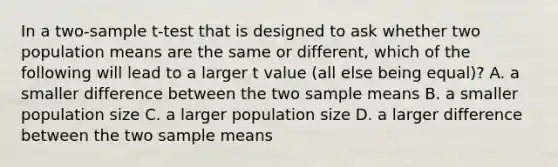 In a two-sample t-test that is designed to ask whether two population means are the same or different, which of the following will lead to a larger t value (all else being equal)? A. a smaller difference between the two sample means B. a smaller population size C. a larger population size D. a larger difference between the two sample means