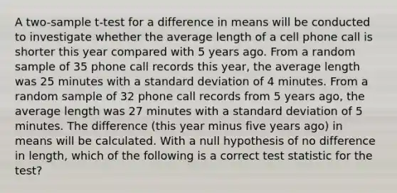 A two-sample t-test for a difference in means will be conducted to investigate whether the average length of a cell phone call is shorter this year compared with 5 years ago. From a random sample of 35 phone call records this year, the average length was 25 minutes with a standard deviation of 4 minutes. From a random sample of 32 phone call records from 5 years ago, the average length was 27 minutes with a standard deviation of 5 minutes. The difference (this year minus five years ago) in means will be calculated. With a null hypothesis of no difference in length, which of the following is a correct test statistic for the test?