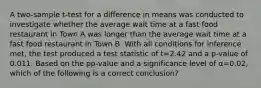 A two-sample t-test for a difference in means was conducted to investigate whether the average wait time at a fast food restaurant in Town A was longer than the average wait time at a fast food restaurant in Town B. With all conditions for inference met, the test produced a test statistic of t=2.42 and a p-value of 0.011. Based on the pp-value and a significance level of α=0.02, which of the following is a correct conclusion?