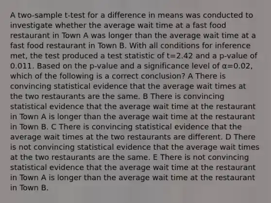 A two-sample t-test for a difference in means was conducted to investigate whether the average wait time at a fast food restaurant in Town A was longer than the average wait time at a fast food restaurant in Town B. With all conditions for inference met, the test produced a test statistic of t=2.42 and a p-value of 0.011. Based on the p-value and a significance level of α=0.02, which of the following is a correct conclusion? A There is convincing statistical evidence that the average wait times at the two restaurants are the same. B There is convincing statistical evidence that the average wait time at the restaurant in Town A is longer than the average wait time at the restaurant in Town B. C There is convincing statistical evidence that the average wait times at the two restaurants are different. D There is not convincing statistical evidence that the average wait times at the two restaurants are the same. E There is not convincing statistical evidence that the average wait time at the restaurant in Town A is longer than the average wait time at the restaurant in Town B.