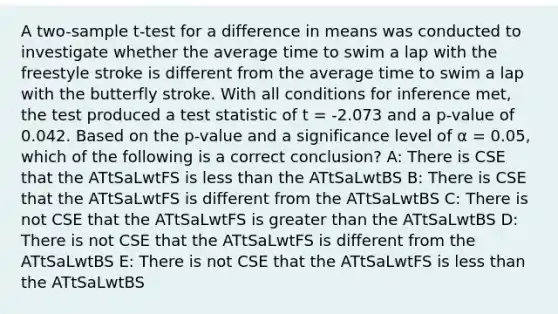 A two-sample t-test for a difference in means was conducted to investigate whether the average time to swim a lap with the freestyle stroke is different from the average time to swim a lap with the butterfly stroke. With all conditions for inference met, the test produced a test statistic of t = -2.073 and a p-value of 0.042. Based on the p-value and a significance level of α = 0.05, which of the following is a correct conclusion? A: There is CSE that the ATtSaLwtFS is <a href='https://www.questionai.com/knowledge/k7BtlYpAMX-less-than' class='anchor-knowledge'>less than</a> the ATtSaLwtBS B: There is CSE that the ATtSaLwtFS is different from the ATtSaLwtBS C: There is not CSE that the ATtSaLwtFS is <a href='https://www.questionai.com/knowledge/ktgHnBD4o3-greater-than' class='anchor-knowledge'>greater than</a> the ATtSaLwtBS D: There is not CSE that the ATtSaLwtFS is different from the ATtSaLwtBS E: There is not CSE that the ATtSaLwtFS is less than the ATtSaLwtBS