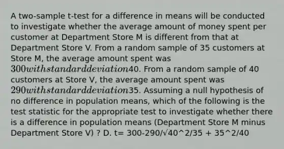 A two-sample t-test for a difference in means will be conducted to investigate whether the average amount of money spent per customer at Department Store M is different from that at Department Store V. From a random sample of 35 customers at Store M, the average amount spent was 300 with <a href='https://www.questionai.com/knowledge/kqGUr1Cldy-standard-deviation' class='anchor-knowledge'>standard deviation</a>40. From a random sample of 40 customers at Store V, the average amount spent was 290 with standard deviation35. Assuming a null hypothesis of no difference in population means, which of the following is <a href='https://www.questionai.com/knowledge/kzeQt8hpQB-the-test-statistic' class='anchor-knowledge'>the test statistic</a> for the appropriate test to investigate whether there is a difference in population means (Department Store M minus Department Store V) ? D. t= 300-290/√40^2/35 + 35^2/40