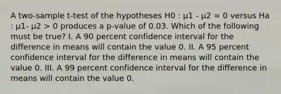 A two-sample t-test of the hypotheses H0 : μ1 - μ2 = 0 versus Ha : μ1- μ2 > 0 produces a p-value of 0.03. Which of the following must be true? I. A 90 percent confidence interval for the difference in means will contain the value 0. II. A 95 percent confidence interval for the difference in means will contain the value 0. III. A 99 percent confidence interval for the difference in means will contain the value 0.