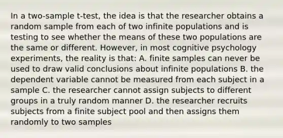 In a two-sample t-test, the idea is that the researcher obtains a random sample from each of two infinite populations and is testing to see whether the means of these two populations are the same or different. However, in most cognitive psychology experiments, the reality is that: A. finite samples can never be used to draw valid conclusions about infinite populations B. the dependent variable cannot be measured from each subject in a sample C. the researcher cannot assign subjects to different groups in a truly random manner D. the researcher recruits subjects from a finite subject pool and then assigns them randomly to two samples