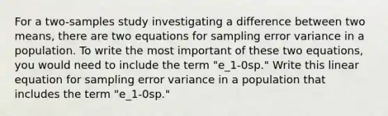 For a two-samples study investigating a difference between two means, there are two equations for sampling error variance in a population. To write the most important of these two equations, you would need to include the term "e_1-0sp." Write this linear equation for sampling error variance in a population that includes the term "e_1-0sp."