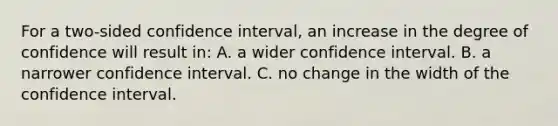 For a two-sided confidence interval, an increase in the degree of confidence will result in: A. a wider confidence interval. B. a narrower confidence interval. C. no change in the width of the confidence interval.