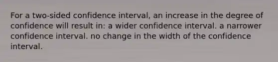 For a two-sided confidence interval, an increase in the degree of confidence will result in: a wider confidence interval. a narrower confidence interval. no change in the width of the confidence interval.