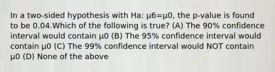 In a two-sided hypothesis with Ha: μ6=μ0, the p-value is found to be 0.04.Which of the following is true? (A) The 90% confidence interval would contain μ0 (B) The 95% confidence interval would contain μ0 (C) The 99% confidence interval would NOT contain μ0 (D) None of the above