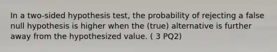 In a two-sided hypothesis test, the probability of rejecting a false null hypothesis is higher when the (true) alternative is further away from the hypothesized value. ( 3 PQ2)