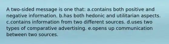 A two-sided message is one that: a.contains both positive and negative information. b.has both hedonic and utilitarian aspects. c.contains information from two different sources. d.uses two types of comparative advertising. e.opens up communication between two sources.