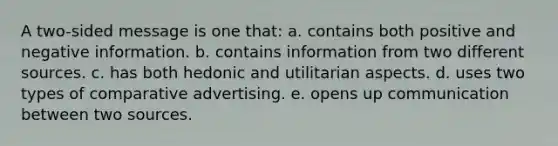 A two-sided message is one that: a. contains both positive and negative information. b. contains information from two different sources. c. has both hedonic and utilitarian aspects. d. uses two types of comparative advertising. e. opens up communication between two sources.