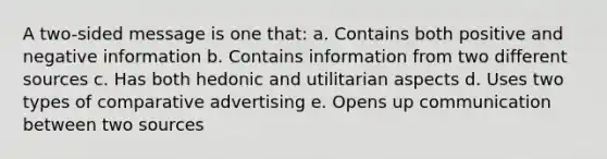 A two-sided message is one that: a. Contains both positive and negative information b. Contains information from two different sources c. Has both hedonic and utilitarian aspects d. Uses two types of comparative advertising e. Opens up communication between two sources