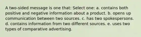 A two-sided message is one that: Select one: a. contains both positive and negative information about a product. b. opens up communication between two sources. c. has two spokespersons. d. contains information from two different sources. e. uses two types of comparative advertising.