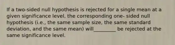 If a two-sided null hypothesis is rejected for a single mean at a given significance level, the corresponding one- sided null hypothesis (i.e., the same sample size, the same standard deviation, and the same mean) will_________ be rejected at the same significance level.