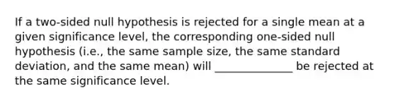 If a two-sided null hypothesis is rejected for a single mean at a given significance level, the corresponding one-sided null hypothesis (i.e., the same sample size, the same standard deviation, and the same mean) will ______________ be rejected at the same significance level.