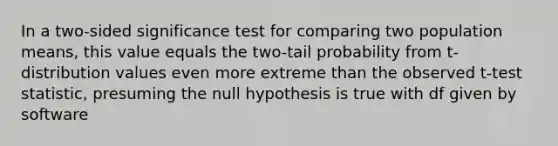 In a two-sided significance test for comparing two population means, this value equals the two-tail probability from t-distribution values even more extreme than the observed t-test statistic, presuming the null hypothesis is true with df given by software