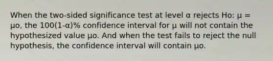 When the two-sided significance test at level α rejects Ho: µ = µo, the 100(1-α)% confidence interval for µ will not contain the hypothesized value µo. And when the test fails to reject the null hypothesis, the confidence interval will contain µo.