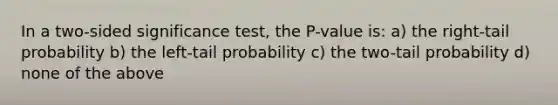 In a two-sided significance test, the P-value is: a) the right-tail probability b) the left-tail probability c) the two-tail probability d) none of the above