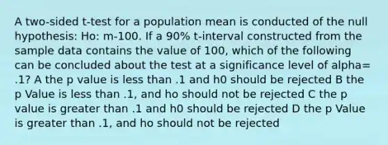 A two-sided t-test for a population mean is conducted of the null hypothesis: Ho: m-100. If a 90% t-interval constructed from the sample data contains the value of 100, which of the following can be concluded about the test at a significance level of alpha= .1? A the p value is less than .1 and h0 should be rejected B the p Value is less than .1, and ho should not be rejected C the p value is greater than .1 and h0 should be rejected D the p Value is greater than .1, and ho should not be rejected